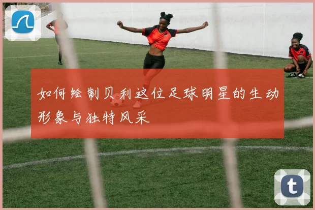 如何绘制贝利这位足球明星的生动形象与独特风采