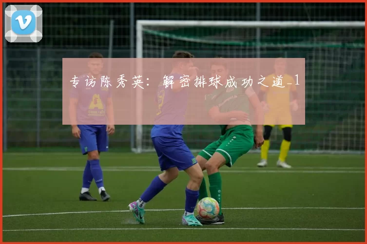 专访陈秀英：解密排球成功之道_1