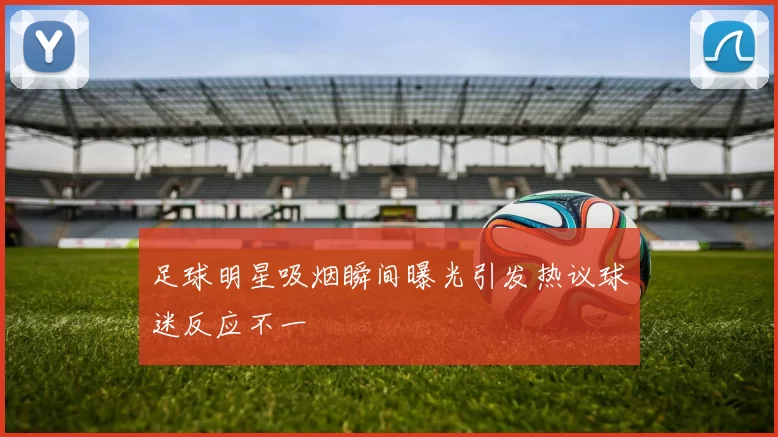 足球明星吸烟瞬间曝光引发热议球迷反应不一