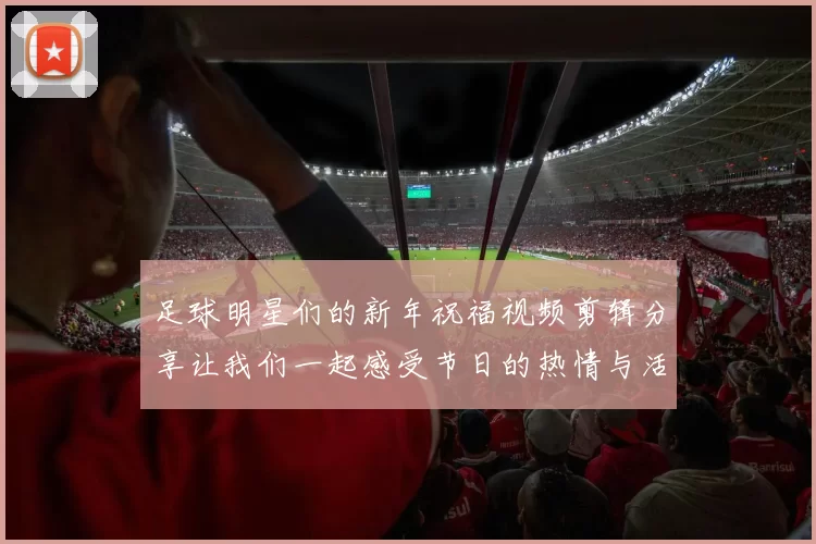 足球明星们的新年祝福视频剪辑分享让我们一起感受节日的热情与活力