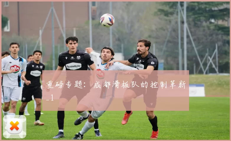 重磅专题：成都滑板队的控制革新_1