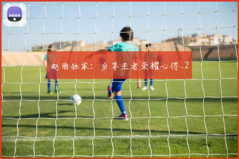 赵丽独家：分享王者荣耀心得_2