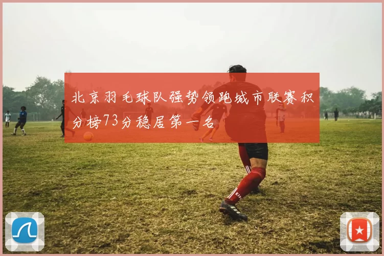 北京羽毛球队强势领跑城市联赛积分榜73分稳居第一名